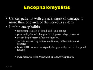 Encephalomyelitis
• Cancer patients with clinical signs of damage to
more than one area of the nervous system
• Limbic encephalitis
•
•
•
•

rare complication of small-cell lung cancer
personality/mood changes develop over days or weeks
severe impairment of recent memory
sometimes with agitation, confusion, hallucinations, &
seizures
• brain MRI: normal or signal changes in the medial temporal
lobe(s)

• may improve with treatment of underlying tumor

10:41 PM

 