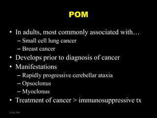 POM
• In adults, most commonly associated with…
– Small cell lung cancer
– Breast cancer

• Develops prior to diagnosis of cancer
• Manifestations
– Rapidly progressive cerebellar ataxia
– Opsoclonus
– Myoclonus

• Treatment of cancer > immunosuppressive tx
10:41 PM

 