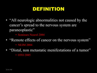 DEFINITION
• ―All neurologic abnormalities not caused by the
cancer’s spread to the nervous system are
paraneoplastic‖
• Seminars Neurol 2004

• ―Remote effects of cancer on the nervous system‖
• NEJM 2004

• ―Distal, non metastatic menifestations of a tumor‖
• OTO 2005

10:41 PM

 