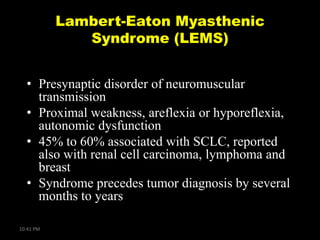 Lambert-Eaton Myasthenic
Syndrome (LEMS)
• Presynaptic disorder of neuromuscular
transmission
• Proximal weakness, areflexia or hyporeflexia,
autonomic dysfunction
• 45% to 60% associated with SCLC, reported
also with renal cell carcinoma, lymphoma and
breast
• Syndrome precedes tumor diagnosis by several
months to years
10:41 PM

 