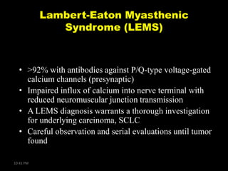 Lambert-Eaton Myasthenic
Syndrome (LEMS)

• >92% with antibodies against P/Q-type voltage-gated
calcium channels (presynaptic)
• Impaired influx of calcium into nerve terminal with
reduced neuromuscular junction transmission
• A LEMS diagnosis warrants a thorough investigation
for underlying carcinoma, SCLC
• Careful observation and serial evaluations until tumor
found
10:41 PM

 