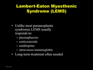 Lambert-Eaton Myasthenic
Syndrome (LEMS)
• Unlike most paraneoplastic
syndromes LEMS usually
responds to:
–
–
–
–

plasmapheresis
corticosteroids
azathioprine
intravenous immunoglobin

• Long-term treatment often needed

10:41 PM

 