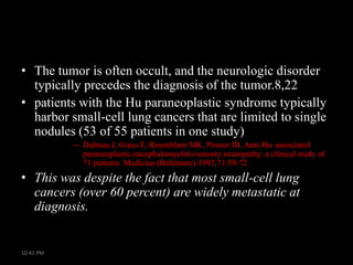 • The tumor is often occult, and the neurologic disorder
typically precedes the diagnosis of the tumor.8,22
• patients with the Hu paraneoplastic syndrome typically
harbor small-cell lung cancers that are limited to single
nodules (53 of 55 patients in one study)
– Dalmau J, Graus F, Rosenblum MK, Posner JB. Anti-Hu–associated
paraneoplastic encephalomyelitis/sensory neuropathy: a clinical study of
71 patients. Medicine (Baltimore) 1992;71:59-72.

• This was despite the fact that most small-cell lung
cancers (over 60 percent) are widely metastatic at
diagnosis.

10:41 PM

 