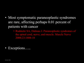 • Most symptomatic paraneoplastic syndromes
are rare, affecting perhaps 0.01 percent of
patients with cancer
• Rudnicki SA, Dalmau J. Paraneoplastic syndromes of
the spinal cord, nerve, and muscle. Muscle Nerve
2000;23:1800-18

• Exceptions…..

10:41 PM

 
