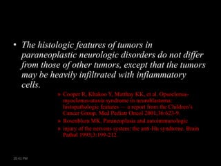 • The histologic features of tumors in
paraneoplastic neurologic disorders do not differ
from those of other tumors, except that the tumors
may be heavily infiltrated with inflammatory
cells.
» Cooper R, Khakoo Y, Matthay KK, et al. Opsoclonusmyoclonus-ataxia syndrome in neuroblastoma:
histopathologic features — a report from the Children’s
Cancer Group. Med Pediatr Oncol 2001;36:623-9.
» Rosenblum MK. Paraneoplasia and autoimmunologic
» injury of the nervous system: the anti-Hu syndrome. Brain
Pathol 1993;3:199-212.

10:41 PM

 