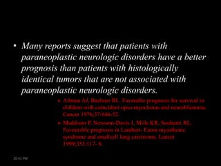 • Many reports suggest that patients with
paraneoplastic neurologic disorders have a better
prognosis than patients with histologically
identical tumors that are not associated with
paraneoplastic neurologic disorders.
» Altman AJ, Baehner RL. Favorable prognosis for survival in
children with coincident opso-myoclonus and neuroblastoma.
Cancer 1976;37:846-52.
» Maddison P, Newsom-Davis J, Mills KR, Souhami RL.
Favourable prognosis in Lambert- Eaton myasthenic
syndrome and smallcell lung carcinoma. Lancet
1999;353:117- 8.
10:41 PM

 