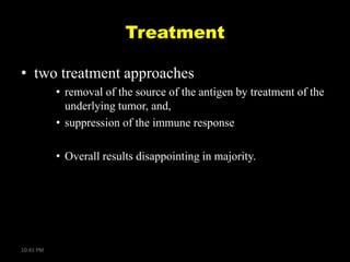 Treatment
• two treatment approaches
• removal of the source of the antigen by treatment of the
underlying tumor, and,
• suppression of the immune response
• Overall results disappointing in majority.

10:41 PM

 