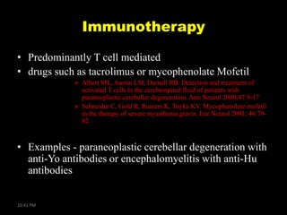 Immunotherapy
• Predominantly T cell mediated
• drugs such as tacrolimus or mycophenolate Mofetil
» Albert ML, Austin LM, Darnell RB. Detection and treatment of
activated T cells in the cerebrospinal fluid of patients with
paraneoplastic cerebellar degeneration. Ann Neurol 2000;47:9-17
» Schneider C, Gold R, Reiners K, Toyka KV. Mycophenolate mofetil
in the therapy of severe myasthenia gravis. Eur Neurol 2001; 46:7982.

• Examples - paraneoplastic cerebellar degeneration with
anti-Yo antibodies or encephalomyelitis with anti-Hu
antibodies

10:41 PM

 