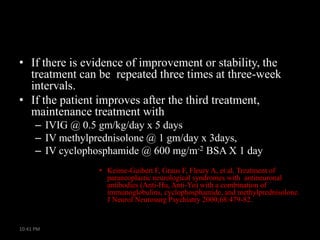 • If there is evidence of improvement or stability, the
treatment can be repeated three times at three-week
intervals.
• If the patient improves after the third treatment,
maintenance treatment with
– IVIG @ 0.5 gm/kg/day x 5 days
– IV methylprednisolone @ 1 gm/day x 3days,
– IV cyclophosphamide @ 600 mg/m-2 BSA X 1 day
• Keime-Guibert F, Graus F, Fleury A, et al. Treatment of
paraneoplastic neurological syndromes with antineuronal
antibodies (Anti-Hu, Anti-Yo) with a combination of
immunoglobulins, cyclophosphamide, and methylprednisolone.
J Neurol Neurosurg Psychiatry 2000;68:479-82.

10:41 PM

 