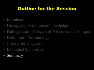 Outline for the Session
•
•
•
•
•
•
•

Introduction
History and Evolution of knowledge
Pathogenesis – Concept of ―Onconeural‖ Antigen
Definition – Terminology
Criteria for Diagnosis
Individual Syndromes
Summary

 