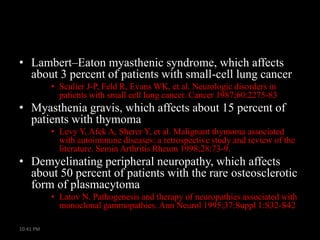 • Lambert–Eaton myasthenic syndrome, which affects
about 3 percent of patients with small-cell lung cancer
• Sculier J-P, Feld R, Evans WK, et al. Neurologic disorders in
patients with small cell lung cancer. Cancer 1987;60:2275-83

• Myasthenia gravis, which affects about 15 percent of
patients with thymoma
• Levy Y, Afek A, Sherer Y, et al. Malignant thymoma associated
with autoimmune diseases: a retrospective study and review of the
literature. Semin Arthritis Rheum 1998;28:73-9.

• Demyelinating peripheral neuropathy, which affects
about 50 percent of patients with the rare osteosclerotic
form of plasmacytoma
• Latov N. Pathogenesis and therapy of neuropathies associated with
monoclonal gammopathies. Ann Neurol 1995;37:Suppl 1:S32-S42
10:41 PM

 