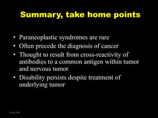 Summary, take home points
• Paraneoplastic syndromes are rare
• Often precede the diagnosis of cancer
• Thought to result from cross-reactivity of
antibodies to a common antigen within tumor
and nervous tumor
• Disability persists despite treatment of
underlying tumor

10:41 PM

 