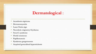 Dermatological :
• Acanthosis nigricans
• Dermatomyositis
• Laser-Trelat sign
• Necrolytic migratory Erythema
• Sweet’s syndrome
• Florid cutaneous
• Papillomatosis
• Pyoderma gangrenosum
• Acquired generalised hypertrichosis
 