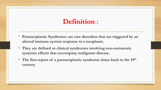 Definition :
• Paraneoplastic Syndromes are rare disorders that are triggered by an
altered immune system response to a neoplasm.
• They are defined as clinical syndromes involving non-metastatic
systemic effects that accompany malignant disease.
• The first report of a paraneoplastic syndrome dates back to the 19th
century.
 