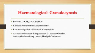 Haematological: Granulocytosis
• Protein: G-CSF,GM-CSF,IL-6
• Clinical Presentation: Asymtomatic
• Lab investigation : Elevated Neutrophils
• Associtated cancer: Lung cancer, GI cancer,Ovarian
cancer,Genitourinary cancer,Hodgkin’s disease.
 