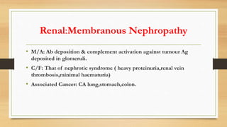 Renal:Membranous Nephropathy
• M/A: Ab deposition & complement activation against tumour Ag
deposited in glomeruli.
• C/F: That of nephrotic syndrome ( heavy proteinuria,renal vein
thrombosis,minimal haematuria)
• Associated Cancer: CA lung,stomach,colon.
 
