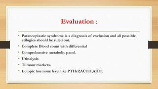 Evaluation :
• Paraneoplastic syndrome is a diagnosis of exclusion and all possible
etilogies should be ruled out.
• Complete Blood count with differential
• Comprehensive metabolic panel.
• Urinalysis
• Tumour markers.
• Ectopic hormone level like PTHrP,ACTH,ADH.
 