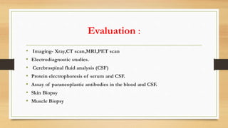 Evaluation :
• Imaging- Xray,CT scan,MRI,PET scan
• Electrodiagnostic studies.
• Cerebrospinal fluid analysis (CSF)
• Protein electrophoresis of serum and CSF.
• Assay of paraneoplastic antibodies in the blood and CSF.
• Skin Biopsy
• Muscle Biopsy
 