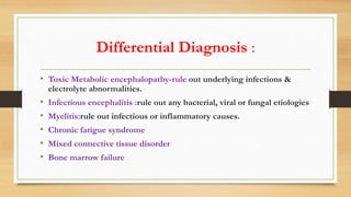 Differential Diagnosis :
• Toxic Metabolic encephalopathy-rule out underlying infections &
electrolyte abnormalities.
• Infectious encephalitis :rule out any bacterial, viral or fungal etiologies
• Myelitis:rule out infectious or inflammatory causes.
• Chronic fatigue syndrome
• Mixed connective tissue disorder
• Bone marrow failure
 