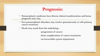 Prognosis:
• Paraneoplastic syndrome have diverse clinical manifestations and hence
prognosis may vary.
• Few paraneoplastic disorders may resolve spontaneously or with primary
cancer treatment.
• Death may result from the underlying :
-progression of cancer
-from complications of cancer treatments
-an irreversible system impairment
 