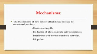 Mechanisms:
• The Mechanisms of how cancers affect distant sites are not
understood precisely
.Cross –reacting Abs
. Production of physiologically active substances.
. Interference with normal metabolic pathways.
. Idiopathic.
 