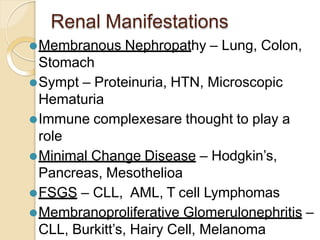Renal Manifestations
⚫Membranous Nephropathy – Lung, Colon,
Stomach
⚫Sympt – Proteinuria, HTN, Microscopic
Hematuria
⚫Immune complexesare thought to play a
role
⚫Minimal Change Disease – Hodgkin’s,
Pancreas, Mesothelioa
⚫FSGS – CLL, AML, T cell Lymphomas
⚫Membranoproliferative Glomerulonephritis –
CLL, Burkitt’s, Hairy Cell, Melanoma
 