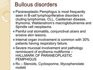 Bullous disorders
⚫ Paraneoplastic Pemphigus is most frequently
seen in B-cell lymphopriferative disorders in
cluding lymphomas, CLL, Castleman disease,
thymoma, Waldenstrom’s macroglobulinemia and
Spindle cell neoplasms.
⚫ Painful oral stomatitis, conjunctival ulcers and
erosive skin lesions.
⚫ Internal organ involvement is common with 30%
patients having respiratory failure.
⚫ Severe mucosal involvement and pathology
reminiscent of erythema multiforme –
HALLMARK OF PARANEOPLASTIC
PEMPHIGUS
⚫ Rx – Steroids, Cyclosporine, Mycophenolate
mofetil
 