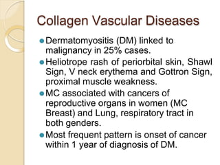 Collagen Vascular Diseases
⚫Dermatomyositis (DM) linked to
malignancy in 25% cases.
⚫Heliotrope rash of periorbital skin, Shawl
Sign, V neck erythema and Gottron Sign,
proximal muscle weakness.
⚫MC associated with cancers of
reproductive organs in women (MC
Breast) and Lung, respiratory tract in
both genders.
⚫Most frequent pattern is onset of cancer
within 1 year of diagnosis of DM.
 