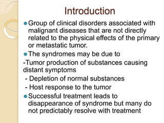 Introduction
⚫Group of clinical disorders associated with
malignant diseases that are not directly
related to the physical effects of the primary
or metastatic tumor.
⚫The syndromes may be due to
-Tumor production of substances causing
distant symptoms
- Depletion of normal substances
- Host response to the tumor
⚫Successful treatment leads to
disappearance of syndrome but many do
not predictably resolve with treatment
 