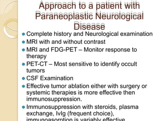 Approach to a patient with
Paraneoplastic Neurological
Disease
⚫ Complete history and Neurological examination
⚫ MRI with and without contrast
⚫ MRI and FDG-PET – Monitor response to
therapy
⚫ PET-CT – Most sensitive to identify occult
tumors
⚫ CSF Examination
⚫ Effective tumor ablation either with surgery or
systemic therapies is more effective then
immunosuppression.
⚫ Immunosuppression with steroids, plasma
exchange, IvIg (frequent choice),
 