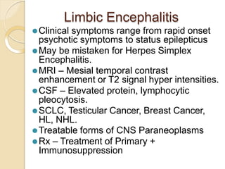 Limbic Encephalitis
⚫Clinical symptoms range from rapid onset
psychotic symptoms to status epilepticus
⚫May be mistaken for Herpes Simplex
Encephalitis.
⚫MRI – Mesial temporal contrast
enhancement or T2 signal hyper intensities.
⚫CSF – Elevated protein, lymphocytic
pleocytosis.
⚫SCLC, Testicular Cancer, Breast Cancer,
HL, NHL.
⚫Treatable forms of CNS Paraneoplasms
⚫Rx – Treatment of Primary +
Immunosuppression
 