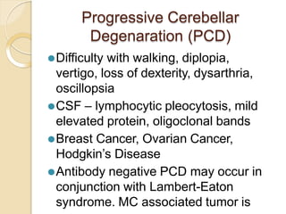 Progressive Cerebellar
Degenaration (PCD)
⚫Difficulty with walking, diplopia,
vertigo, loss of dexterity, dysarthria,
oscillopsia
⚫CSF – lymphocytic pleocytosis, mild
elevated protein, oligoclonal bands
⚫Breast Cancer, Ovarian Cancer,
Hodgkin’s Disease
⚫Antibody negative PCD may occur in
conjunction with Lambert-Eaton
syndrome. MC associated tumor is
 