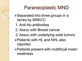Paraneoplastic MND
⚫Separated into three groups in a
series by MSKCC
1. Anti-Hu antibodies
2. Assoc with Breast cancer
3. Assoc with underlying solid tumors
⚫Patients with HL and NHL also
reported
⚫Patients present with multifocal motor
weakness
 