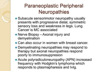 Paraneoplastic Peripheral
Neuropathies
⚫ Subacute sensorimotor neuropathy usually
presents with progressive distal, symmetric
sensory loss and weakness in legs. Lung
Cancer is MC associated
⚫ Nerve Biopsy – Axonal injury and
demyelination
⚫ Can also occur in women with breast cancer.
⚫ Demyelinating neuropathies may respond to
therapy but axonal neuropathies respond
poorly to immunosuppresion
⚫ Acute polyradiculoneuropathy (APN) increased
frequency with Hodgkin’s lymphoma which
responds to plasmapharesis and IvIg.
 