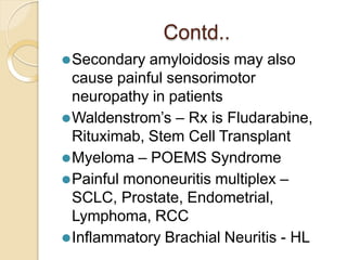 Contd..
⚫Secondary amyloidosis may also
cause painful sensorimotor
neuropathy in patients
⚫Waldenstrom’s – Rx is Fludarabine,
Rituximab, Stem Cell Transplant
⚫Myeloma – POEMS Syndrome
⚫Painful mononeuritis multiplex –
SCLC, Prostate, Endometrial,
Lymphoma, RCC
⚫Inflammatory Brachial Neuritis - HL
 