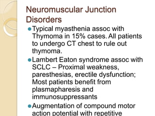 Neuromuscular Junction
Disorders
⚫Typical myasthenia assoc with
Thymoma in 15% cases.All patients
to undergo CT chest to rule out
thymoma.
⚫Lambert Eaton syndrome assoc with
SCLC – Proximal weakness,
paresthesias, erectile dysfunction;
Most patients benefit from
plasmapharesis and
immunosuppressants
⚫Augmentation of compound motor
action potential with repetitive
 