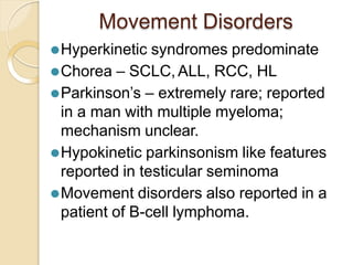 Movement Disorders
⚫Hyperkinetic syndromes predominate
⚫Chorea – SCLC, ALL, RCC, HL
⚫Parkinson’s – extremely rare; reported
in a man with multiple myeloma;
mechanism unclear.
⚫Hypokinetic parkinsonism like features
reported in testicular seminoma
⚫Movement disorders also reported in a
patient of B-cell lymphoma.
 