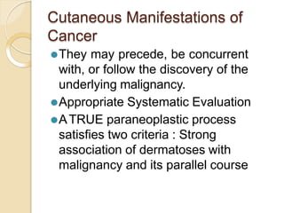 Cutaneous Manifestations of
Cancer
⚫They may precede, be concurrent
with, or follow the discovery of the
underlying malignancy.
⚫Appropriate Systematic Evaluation
⚫ATRUE paraneoplastic process
satisfies two criteria : Strong
association of dermatoses with
malignancy and its parallel course
 