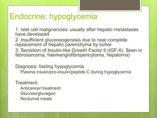 Endocrine: hypoglycemia
 1. Islet cell malignancies: usually after hepatic metastases
have developed
 2. Insufficient gluconeogenesis due to near complete
replacement of hepatic parenchyma by tumor
 3. Secretion of Insulin-like Growth Factor II (IGF-II). Seen in
febrosarcoma, haemangiofibropericytoma, hepatoma)
 Diagnosis: fasting hypoglycemia
 Plasma insulin/pro-insulin/peptide C during hypoglycemia
 Treatment:
 Anticancer treatment
 Glucose/glucagon
 Nocturnal meals
 