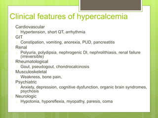 Clinical features of hypercalcemia
 Cardiovascular
 Hypertension, short QT, arrhythmia
 GIT
 Constipation, vomiting, anorexia, PUD, pancreatitis
 Renal
 Polyuria, polydipsia, nephrogenic DI, nephrolithiasis, renal failure
(irreversible)
 Rheumatological
 Gout, pseudogout, chondrocalcinosis
 Musculoskeletal
 Weakness, bone pain,
 Psychiatric
 Anxiety, depression, cognitive dysfunction, organic brain syndromes,
psychosis
 Neurologic
 Hypotonia, hyporeflexia, myopathy, paresis, coma
 