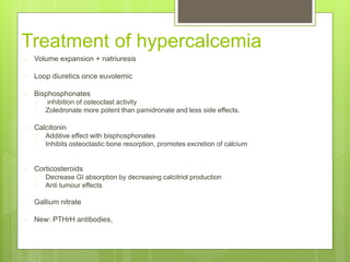 Treatment of hypercalcemia
 Volume expansion + natriuresis
 Loop diuretics once euvolemic
 Bisphosphonates
 inhibition of osteoclast activity
 Zoledronate more potent than pamidronate and less side effects.
 Calcitonin
 Additive effect with bisphosphonates
 Inhibits osteoclastic bone resorption, promotes excretion of calcium
 Corticosteroids
 Decrease GI absorption by decreasing calcitriol production
 Anti tumour effects
 Gallium nitrate
 New: PTHrH antibodies,
 