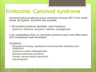 Endocrine: Carcinoid syndrome
 Humoral factors producing neuro-endocrine tumours 80 % from small
bowel. But gastric, bronchial also possible.
 > 40 secretory products identified, most important:
 Serotonin, histamine, tachykinin, kallikrein, prostaglandins
 Liver metabolises most, so carcinoid syndrome seen most often when
liver metastases have developed.
 Symptoms:
 Episodes of flushing: hypotension and tachycardia (histamine and
bradykinin)
 Cutaneous venous teleangiectasia
 Secretory diarrhoea (serotonin)
 Cardiac valvular lesions (serotonin)
 bronchospams
 