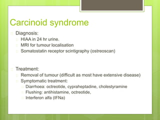Carcinoid syndrome
 Diagnosis:
 HIAA in 24 hr urine.
 MRI for tumour localisation
 Somatostatin receptor scintigraphy (ostreoscan)
 Treatment:
 Removal of tumour (difficult as most have extensive disease)
 Symptomatic treatment:
 Diarrhoea: octreotide, cypraheptadine, cholestyramine
 Flushing: antihistamine, octreotide,
 Interferon alfa (IFNa)
 