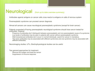 Neurological (from up to date overview summary)
 Antibodies against antigens on cancer cells cross reacts to antigens on cells of nervous system
 Paraneoplastic syndrome can proceed cancer diagnosis
 Almost all cancers can cause neurological paraneoplastic syndrome (except for brain cancer)
 Patients suspected of having paraneoplastic neurological syndrome should have serum tested for
antibodies, however
 Presence of antibodies don’t distinguish between paraneoplastic and non-paraneoplastic cause of a syndrome
 Low levels of antibodies may be seen in patients with cancer without paraneoplastic syndrome
 Well characterized antibodies don’t occurr in normal individuals: search for cancer in mandatory
 The same antibodies may be associated with different syndromes and one syndrome may be associated with
different antibodies.
 Neuroimaging studies, LP’s, Electrophysiological studies can be useful
 Two general approaches for treatment:
 Remove the antigen and treat the cancer
 Suppression of immune response.
 