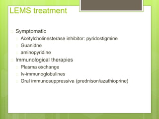 LEMS treatment
 Symptomatic
 Acetylcholinesterase inhibitor: pyridostigmine
 Guanidne
 aminopyridine
 Immunological therapies
 Plasma exchange
 Iv-immunoglobulines
 Oral immunosuppressiva (prednison/azathioprine)
 