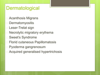 Dermatological
 Acanthosis Migrans
 Dermatomyositis
 Leser-Trelat sign
 Necrolytic migratory erythema
 Sweet’s Syndrome
 Florid cutaneous Papillomatosis
 Pyoderma gangrenosum
 Acquired generalised hypertrichosis
 