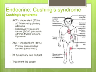 Endocrine: Cushing’s syndrome
Cushing’s syndrome
 ACTH dependent (85%)
 ACTH secreting pituitary
adenoma
 Ectopic ACTH secreting
tumour (SCLC, pancreatic,
adrenal, thyroid tumours,
thymoma)
 ACTH independent (15%)
 Primary adrenocortical
tumours (uncommon)
 24 hrs urinary free cortisol
 Treatment the cause
 