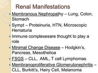 Renal Manifestations
 Membranous Nephropathy – Lung, Colon,
Stomach
 Sympt – Proteinuria, HTN, Microscopic
Hematuria
 Immune complexesare thought to play a
role
 Minimal Change Disease – Hodgkin’s,
Pancreas, Mesothelioa
 FSGS – CLL, AML, T cell Lymphomas
 Membranoproliferative Glomerulonephritis –
CLL, Burkitt’s, Hairy Cell, Melanoma
 
