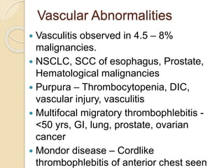 Vascular Abnormalities
 Vasculitis observed in 4.5 – 8%
malignancies.
 NSCLC, SCC of esophagus, Prostate,
Hematological malignancies
 Purpura – Thrombocytopenia, DIC,
vascular injury, vasculitis
 Multifocal migratory thrombophlebitis -
<50 yrs, GI, lung, prostate, ovarian
cancer
 Mondor disease – Cordlike
thrombophlebitis of anterior chest seen
 