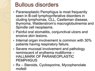 Bullous disorders
 Paraneoplastic Pemphigus is most frequently
seen in B-cell lymphopriferative disorders in
cluding lymphomas, CLL, Castleman disease,
thymoma, Waldenstrom’s macroglobulinemia and
Spindle cell neoplasms.
 Painful oral stomatitis, conjunctival ulcers and
erosive skin lesions.
 Internal organ involvement is common with 30%
patients having respiratory failure.
 Severe mucosal involvement and pathology
reminiscent of erythema multiforme –
HALLMARK OF PARANEOPLASTIC
PEMPHIGUS
 Rx – Steroids, Cyclosporine, Mycophenolate
mofetil
 